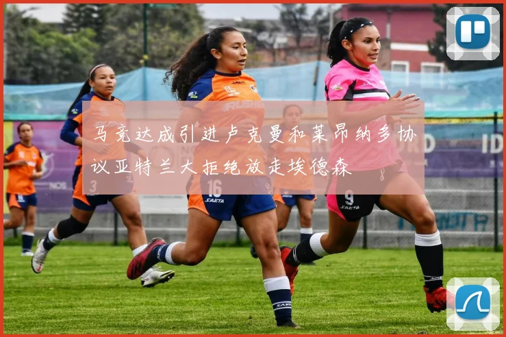 马竞达成引进卢克曼和莱昂纳多协议亚特兰大拒绝放走埃德森