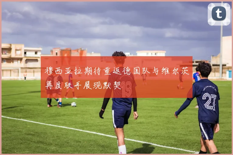 穆西亚拉期待重返德国队与维尔茨再度联手展现默契