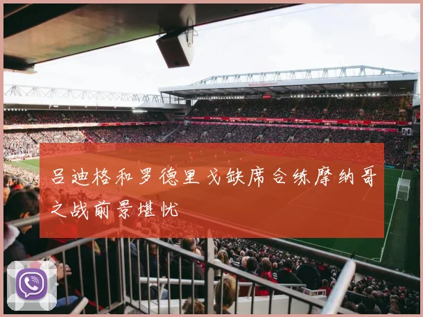 吕迪格和罗德里戈缺席合练摩纳哥之战前景堪忧