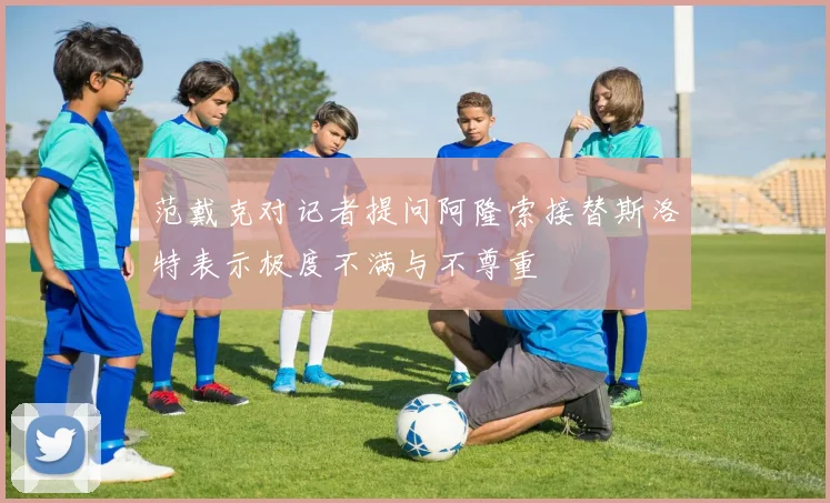 范戴克对记者提问阿隆索接替斯洛特表示极度不满与不尊重