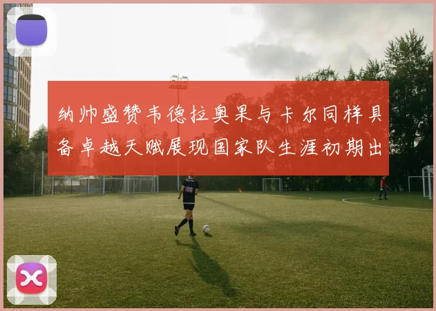 纳帅盛赞韦德拉奥果与卡尔同样具备卓越天赋展现国家队生涯初期出色表现