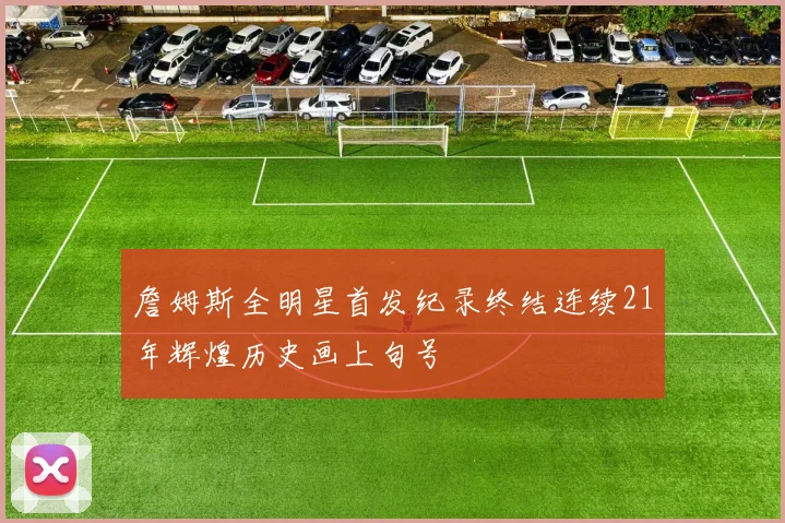 詹姆斯全明星首发纪录终结连续21年辉煌历史画上句号