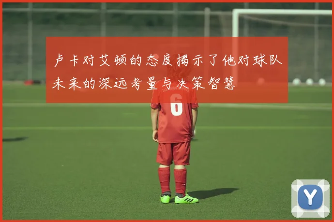 卢卡对艾顿的态度揭示了他对球队未来的深远考量与决策智慧
