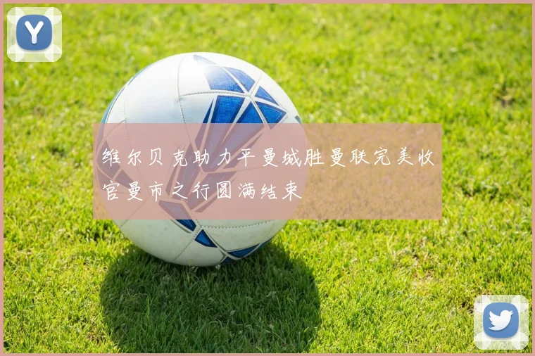 维尔贝克助力平曼城胜曼联完美收官曼市之行圆满结束