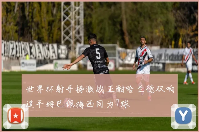 世界杯射手榜激战正酣哈兰德双响追平姆巴佩梅西同为7球