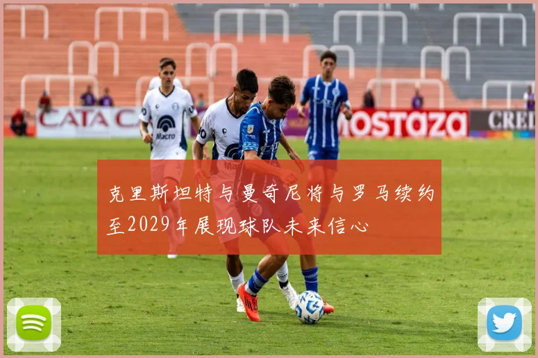 克里斯坦特与曼奇尼将与罗马续约至2029年展现球队未来信心