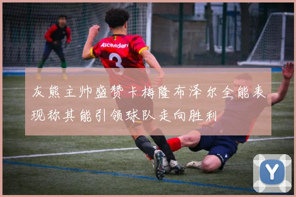 灰熊主帅盛赞卡梅隆布泽尔全能表现称其能引领球队走向胜利