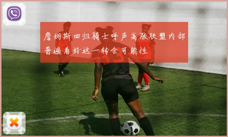 詹姆斯回归骑士呼声高涨联盟内部普遍看好这一转会可能性