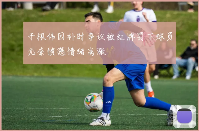 于根伟因补时争议被红牌罚下球员无奈愤懑情绪高涨