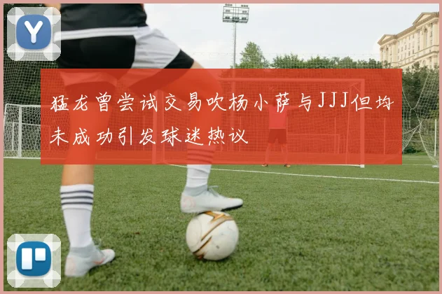 猛龙曾尝试交易吹杨小萨与JJJ但均未成功引发球迷热议