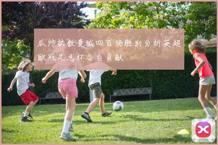 瓜帅执教曼城四百场胜利分析英超欧冠足总杯各自贡献