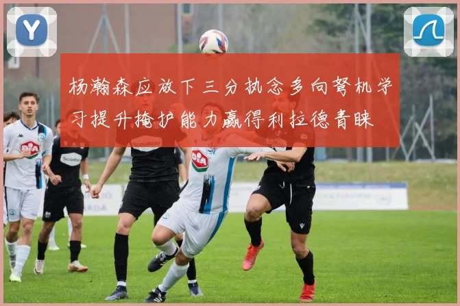 杨瀚森应放下三分执念多向弩机学习提升掩护能力赢得利拉德青睐